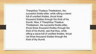 Theophilus Thadeus Thistledown, the
succesful thistle-sifter, while sifting a sieve-
full of unsifted thistles, thrust three
thousand thistles through the thick of his
thumb. Now, if Theophilus Thadeus
Thistledown, the succesful thistle-sifter,
thrust three thousand thistles through the
thick of his thumb, see that thou, while
sifting a sieve-full of unsifted thistles, thrust
not three thousand thistles through the
thick of thy thumb.
 