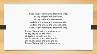 Suzie, Suzie, working in a shoeshine shop.
All day long she sits and shines,
all day long she shines and sits,
and sits and shines, and shines and sits,
and sits and shines, and shines and sits.
Suzie, Suzie, working in a shoeshine shop.
Tommy, Tommy, toiling in a tailor's shop.
All day long he fits and tucks,
all day long he tucks and fits,
and fits and tucks, and tucks and fits,
and fits and tucks, and tucks and fits.
Tommy, Tommy, toiling in a tailor's shop
 