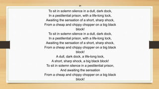 21
To sit in solemn silence in a dull, dark dock,
In a pestilential prison, with a life-long lock,
Awaiting the sensation of a short, sharp shock,
From a cheap and chippy chopper on a big black
block!
To sit in solemn silence in a dull, dark dock,
In a pestilential prison, with a life-long lock,
Awaiting the sensation of a short, sharp shock,
From a cheap and chippy chopper on a big black
block!
A dull, dark dock, a life-long lock,
A short, sharp shock, a big black block!
To sit in solemn silence in a pestilential prison,
And awaiting the sensation
From a cheap and chippy chopper on a big black
block!
 