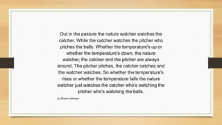 Out in the pasture the nature watcher watches the
catcher. While the catcher watches the pitcher who
pitches the balls. Whether the temperature's up or
whether the temperature's down, the nature
watcher, the catcher and the pitcher are always
around. The pitcher pitches, the catcher catches and
the watcher watches. So whether the temperature's
rises or whether the temperature falls the nature
watcher just watches the catcher who's watching the
pitcher who's watching the balls.
by Sharon Johnson
 