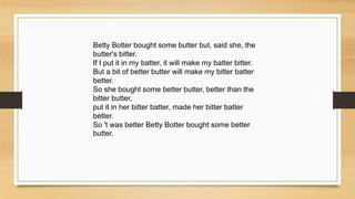 Betty Botter bought some butter but, said she, the
butter's bitter.
If I put it in my batter, it will make my batter bitter.
But a bit of better butter will make my bitter batter
better.
So she bought some better butter, better than the
bitter butter,
put it in her bitter batter, made her bitter batter
better.
So 't was better Betty Botter bought some better
butter.
 