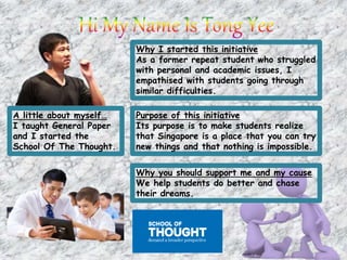 A little about myself…
I taught General Paper
and I started the
School Of The Thought.
Why I started this initiative
As a former repeat student who struggled
with personal and academic issues, I
empathised with students going through
similar difficulties.
Purpose of this initiative
Its purpose is to make students realize
that Singapore is a place that you can try
new things and that nothing is impossible.
Why you should support me and my cause
We help students do better and chase
their dreams.
 