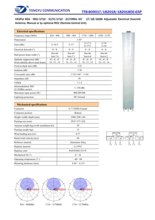 TONGYU COMMUNICATION TTB-809017/182018/182018DE-65P
824～960MHz 1710～2170MHz 1710～2170MHz
Electrical specifications
Frequency range (MHz) 824～896 880～960 1710～1880 1920～2170
Polarization ±45°
Gain (dBi) 2×16.5 2×17
2×17.5
2×17.5
2×18
2×18
Electrical downtilt (°) 0～8 0～8 0～8 0～8
Half-power beam width (°)
Hor:66
Vert:7.8
Hor:64
Vert:7.3
Hor:66
Vert:6.8
Hor:64
Vert:6.2
Sidelobe suppression (dB)
(First sidelobe above main beam)
0º...4º...8º
16...15...14
0º...4º...8º
16...15...14
0º...4º...8º
16...15...14
0º...4º...8º
16...15...14
Front-to-back ratio (dB) ≥25
Isolation (dB) ≥30
Cross-polar ratio (dB) ≥15(±60°≥10)
Impedance (Ω) 50
VSWR ≤1.5
Intermodulation IM3
(2×43dBm carrier)
≤-150 dBc
Maximum input power (W) 400/200/200
Lightning protection DC Ground
Mechanical specifications
Connector 6×7/16DIN-Female
Connector position Bottom
Height×width×depth (mm) 2580×298×146
Packing size (mm) 2935×373×228
Antenna weight (kg) (with installation kit) 29
Packing weight (kg) 33
Wind loading area (m²) 0.77
Rated wind velocity (m/s) 60
Reflector material Aluminum Alloy
Radome material Uv PVC
Radome color PANTONE-5517C
Mechanical tilt (°) 0～10
Operating temperature (℃) -40～60
Mounting hardware (mm) φ50～φ115
XXXPol 824～960/1710～2170/1710～2170MHz 65° 17/18/18dBi Adjustable Electrical Downtilt
Antenna, Manual or by optional RCU (Remote Control Unit)
 