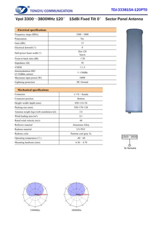 TONGYU COMMUNICATION TDJ-333815A-120PT0
3300MHz 3800MHz
Electrical specifications
Frequency range (MHz) 3300～3800
Polarization Ver.
Gain (dBi) 15
Electrical downtilt (°) 0
Half-power beam width (°)
Hor:120
Vert:6
Front-to-back ratio (dB) ≥20
Impedance (Ω) 50
VSWR ≤1.5
Intermodulation IM3
(2×43dBm carrier)
≤-150dBc
Maximum input power (W) 100W
Lightning protection DC Ground
Mechanical specifications
Connector 1×N－female
Connector position Bottom
Height×width×depth (mm) 850×114×54
Packing size (mm) 930×170×130
Antenna weight (kg) (with installation kit) 2.6
Wind loading area (m²) 0.1
Rated wind velocity (m/s) 60
Reflector material Aluminum Alloy
Radome material UV PVC
Radome color Pantone cool gray 3u
Operating temperature (℃) -40～60
Mounting hardware (mm) φ30～φ70
Vpol 3300～3800MHz 120° 15dBi Fixed Tilt 0° Sector Panel Antenna
 
