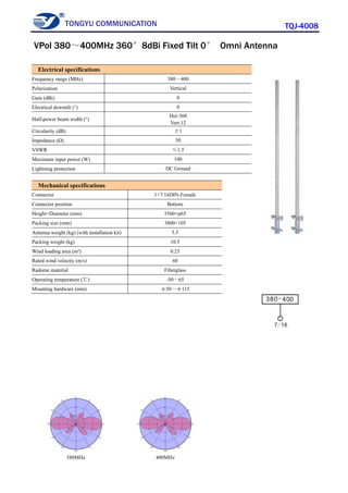 TONGYU COMMUNICATION TQJ-4008
380MHz 400MHz
Electrical specifications
Frequency range (MHz) 380～400
Polarization Vertical
Gain (dBi) 8
Electrical downtilt (°) 0
Half-power beam width (°)
Hor:360
Vert:12
Circularity (dB) ±1
Impedance (Ω) 50
VSWR ≤1.5
Maximum input power (W) 100
Lightning protection DC Ground
Mechanical specifications
Connector 1×7/16DIN-Female
Connector position Bottom
Height×Diameter (mm) 3560×φ65
Packing size (mm) 3800×105
Antenna weight (kg) (with installation kit) 5.5
Packing weight (kg) 10.5
Wind loading area (m²) 0.23
Rated wind velocity (m/s) 60
Radome material Fiberglass
Operating temperature (℃) -50～65
Mounting hardware (mm) φ50～φ115
VPol 380～400MHz 360°8dBi Fixed Tilt 0° Omni Antenna
 