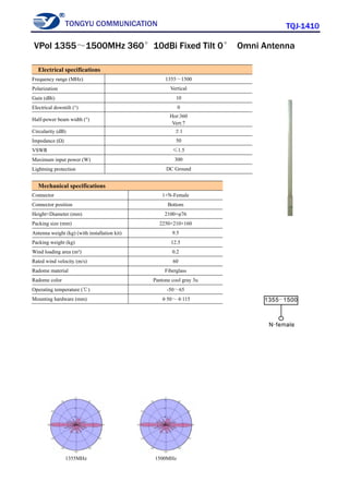 TONGYU COMMUNICATION TQJ-1410
1355MHz 1500MHz
Electrical specifications
Frequency range (MHz) 1355～1500
Polarization Vertical
Gain (dBi) 10
Electrical downtilt (°) 0
Half-power beam width (°)
Hor:360
Vert:7
Circularity (dB) ±1
Impedance (Ω) 50
VSWR ≤1.5
Maximum input power (W) 300
Lightning protection DC Ground
Mechanical specifications
Connector 1×N-Female
Connector position Bottom
Height×Diameter (mm) 2100×φ76
Packing size (mm) 2250×210×160
Antenna weight (kg) (with installation kit) 9.5
Packing weight (kg) 12.5
Wind loading area (m²) 0.2
Rated wind velocity (m/s) 60
Radome material Fiberglass
Radome color Pantone cool gray 3u
Operating temperature (℃) -50～65
Mounting hardware (mm) φ50～φ115
VPol 1355～1500MHz 360°10dBi Fixed Tilt 0° Omni Antenna
 