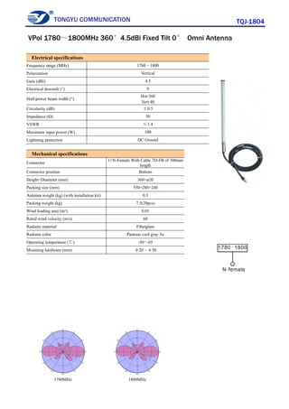 TONGYU COMMUNICATION TQJ-1804
1780MHz 1800MHz
Electrical specifications
Frequency range (MHz) 1780～1800
Polarization Vertical
Gain (dBi) 4.5
Electrical downtilt (°) 0
Half-power beam width (°)
Hor:360
Vert:40
Circularity (dB) ±0.5
Impedance (Ω) 50
VSWR ≤1.4
Maximum input power (W) 100
Lightning protection DC Ground
Mechanical specifications
Connector
1×N-Female With Cable 7D-FB of 300mm
length
Connector position Bottom
Height×Diameter (mm) 360×φ20
Packing size (mm) 550×280×240
Antenna weight (kg) (with installation kit) 0.3
Packing weight (kg) 7.5(20pcs)
Wind loading area (m²) 0.01
Rated wind velocity (m/s) 60
Radome material Fiberglass
Radome color Pantone cool gray 3u
Operating temperature (℃) -50～65
Mounting hardware (mm) φ20～φ50
VPol 1780～1800MHz 360°4.5dBi Fixed Tilt 0° Omni Antenna
 