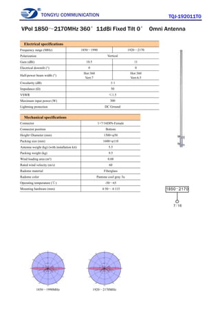 TONGYU COMMUNICATION TQJ-192011T0
1850～1990MHz 1920～2170MHz
Electrical specifications
Frequency range (MHz) 1850～1990 1920～2170
Polarization Vertical
Gain (dBi) 10.5 11
Electrical downtilt (°) 0 0
Half-power beam width (°)
Hor:360
Vert:7
Hor:360
Vert:6.5
Circularity (dB) ±1
Impedance (Ω) 50
VSWR ≤1.5
Maximum input power (W) 300
Lightning protection DC Ground
Mechanical specifications
Connector 1×7/16DIN-Female
Connector position Bottom
Height×Diameter (mm) 1500×φ50
Packing size (mm) 1600×φ110
Antenna weight (kg) (with installation kit) 5.5
Packing weight (kg) 9.5
Wind loading area (m²) 0.08
Rated wind velocity (m/s) 60
Radome material Fiberglass
Radome color Pantone cool gray 3u
Operating temperature (℃) -50～65
Mounting hardware (mm) φ50～φ115
VPol 1850～2170MHz 360°11dBi Fixed Tilt 0° Omni Antenna
 
