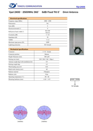 TONGYU COMMUNICATION TQJ-2406
2400MHz 2500MHz
Electrical specifications
Frequency range (MHz) 2400～2500
Polarization Ver.
Gain (dBi) 6
Electrical downtilt (°) 0
Half-power beam width (°)
Hor:360
Vert:22
Circularity (dB) ± 0.5
Impedance (Ω) 50
VSWR ≤1.4
Maximum input power (W) 100W
Lightning protection DC Ground
Mechanical specifications
Connector 1×N－female
Connector position Bottom
Height×Diameter (mm) 380×φ20
Packing size (mm) 550×280×240（20pcs）
Antenna weight (kg) (with installation kit) 0.3
Packing weight (kg) 6.2
Wind loading area (m²) 0.01
Rated wind velocity (m/s) 60
Radome material Fiberglass
Radome color Gray
Operating temperature (℃) -40～60
Mounting hardware (mm) φ20～φ55
Vpol 2400～2500MHz 360° 6dBi Fixed Tilt 0° Omni Antenna
 