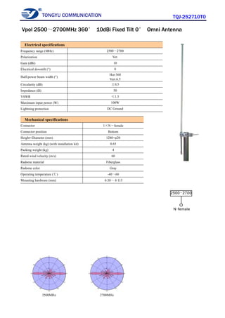 TONGYU COMMUNICATION TQJ-252710T0
2500MHz 2700MHz
Electrical specifications
Frequency range (MHz) 2500～2700
Polarization Ver.
Gain (dBi) 10
Electrical downtilt (°) 0
Half-power beam width (°)
Hor:360
Vert:6.5
Circularity (dB) ±0.5
Impedance (Ω) 50
VSWR ≤1.5
Maximum input power (W) 100W
Lightning protection DC Ground
Mechanical specifications
Connector 1×N－female
Connector position Bottom
Height×Diameter (mm) 1280×φ20
Antenna weight (kg) (with installation kit) 0.65
Packing weight (kg) 4
Rated wind velocity (m/s) 60
Radome material Fiberglass
Radome color Gray
Operating temperature (℃) -40～60
Mounting hardware (mm) φ50～φ115
Vpol 2500～2700MHz 360° 10dBi Fixed Tilt 0° Omni Antenna
 