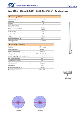 TONGYU COMMUNICATION TQJ-3510T0
3400MHz 3600MHz
Electrical specifications
Frequency range (MHz) 3400～3600
Polarization Ver.
Gain (dBi) 10
Electrical downtilt (°) 0
Half-power beam width (°)
Hor:360
Vert:6.5
Circularity (dB) ±1
Impedance (Ω) 50
VSWR ≤1.5
Maximum input power (W) 100W
Lightning protection DC Ground
Mechanical specifications
Connector 1×N－female
Connector position Bottom
Height×Diameter (mm) 880×φ25
Packing size (mm) 1050×315×50（4pcs）
Antenna weight (kg) (with installation kit) 1
Wind loading area (m²) 0.02
Rated wind velocity (m/s) 60
Radome material Fiberglass
Radome color Gray
Operating temperature (℃) -40～60
Mounting hardware (mm) φ18～φ36
Vpol 3400～3600MHz 360° 10dBi Fixed Tilt 0° Omni Antenna
 