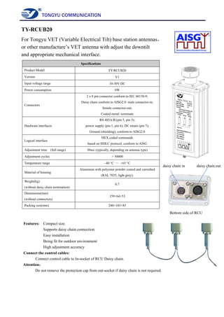 TONGYU COMMUNICATION
TY-RCUB20
For Tongyu VET (Variable Electrical Tilt) base station antennas，
or other manufacture’s VET antenna with adjust the downtilt
and appropriate mechanical interface.
Specifications
Product Model TY-RCUB20
Version V1
Input voltage range 10-30V DC
Power consumption 6W
Connectors
2 x 8 pin connector conform to IEC 60130-9;
Daisy chain conform to AISG2.0: male connector-in;
female connector-out;
Coated metal: terminate
Hardware interfaces
RS 485A/B (pin 5, pin 3);
power supply (pin 1, pin 6); DC return (pin 7);
Ground (shielding); conform to AISG2.0
Logical interface
HEX coded commands
based on HDLC protocol, conform to AISG
Adjustment time (full range) 30sec (typically, depending on antenna type)
Adjustment cycles > 50000
Temperature range –40 °C ～ +65 °C
Material of housing
Aluminum with polyester powder coated and varnished
(RAL 7035, light grey);
Weight(kg)
(without daisy chain termination)
0.7
Dimensions(mm)
(without connectors)
159×64×53
Packing size(mm) 240×103×85
Features: Compact size.
Supports daisy chain connection
Easy installation
Being fit for outdoor environment
High adjustment accuracy
Connect the control cables:
Connect control cable to In-socket of RCU Daisy chain.
Attention：
Do not remove the protection cap from out-socket if daisy chain is not required.
daisy chain in daisy chain out
Bottom side of RCU
 