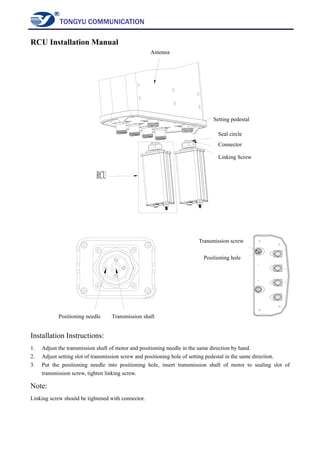 TONGYU COMMUNICATION
RCU Installation Manual
Installation Instructions:
1. Adjust the transmission shaft of motor and positioning needle in the same direction by hand.
2. Adjust setting slot of transmission screw and positioning hole of setting pedestal in the same direction.
3. Put the positioning needle into positioning hole, insert transmission shaft of motor to sealing slot of
transmission screw, tighten linking screw.
Note:
Linking screw should be tightened with connector.
Antenna
Setting pedestal
Connector
Seal circle
Linking Screw
Positioning needle Transmission shaft
Transmission screw
Positioning hole
 
