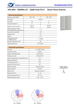 TONGYU COMMUNICATION TDJ-809015AM-33PT0
806～890MHz 890～960MHz
Electrical specifications
Frequency range (MHz) 806～890 890～960
Polarization Vertical
Gain (dBi) 14.5 15
Electrical downtilt (°) 0 0
Half-power beam width (°)
Hor:33
Vert:30
Hor:30
Vert:30
Sidelobe suppression (dB)
(First sidelobe above main beam)
≥16
Front-to-back ratio (dB) ≥30
Impedance (Ω) 50
VSWR ≤1.4
Intermodulation IM3
(2×43dBm carrier)
≤-150dBc
Maximum input power (W) 500
Lightning protection DC Ground
Mechanical specifications
Connector 1×7/16DIN-Female
Connector position Bottom
Height×width×depth (mm) 680×560×85
Packing size (mm) 810×620×250
Antenna weight (kg) (with installation kit) 15.6
Packing weight (kg) 20.5
Wind loading area (m²) 0.36
Rated wind velocity (m/s) 60
Reflector material Aluminum Alloy
Radome material UV PVC
Radome color Pantone cool gray 3u
Mechanical tilt (°) 0～10
Operating temperature (℃) -40～60
Mounting hardware (mm) φ40～φ110
VPol 806～960MHz 33°15dBi Fixed Tilt 0° Sector Panel Antenna
 