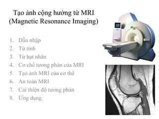 Tạo ảnh cộng hưởng từ MRI
(Magnetic Resonance Imaging)
1. Dẫn nhập
2. Từ tính
3. Từ hạt nhân
4. Cơ chế tương phản của MRI
5. Tạo ảnh MRI của cơ thể
6. An toàn MRI
7. Cải thiện độ tương phản
8. Ứng dụng
 