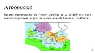 INTRODUCCIÓ
Després descomposició de l'imperi Carolingi es va establir una nova
manera de governar i organitzar la societat a tota Europa el: feudalisme.
3
 