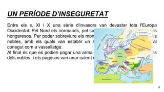 UN PERÍODE D’INSEGURETAT
Entre els s. XI i X una sèrie d'invasors van devastar tota l'Europa
Occidental. Pel Nord els normands, pel sud els musulmans i per l'est els
hongaresos. Per poder sobreviure els monarques necessitaven l'ajut dels
nobles, amb els quals van establir un sistema de relacions personal
conegut com a vassallatge.
Al final és que es podien pagar una arma i un cavall van ser els vassalls
dels nobles, i els pagesos van anar caient en la servitud.
4
 