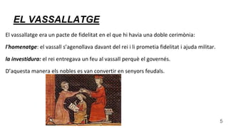 EL VASSALLATGE
El vassallatge era un pacte de fidelitat en el que hi havia una doble cerimònia:
l'homenatge: el vassall s’agenollava davant del rei i li prometia fidelitat i ajuda militar.
la investidura: el rei entregava un feu al vassall perquè el governés.
D’aquesta manera els nobles es van convertir en senyors feudals.
5
 