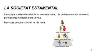 LA SOCIETAT ESTAMENTAL
La societat medieval és dividia en tres estaments, i és pertanyia a cada estament
per naixença i era per a tota la vida.
Per sobre de tot hi havia el rei i la reina.
.
6
 