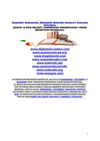Besplatni Seminarski, Diplomski, Maturski Tekstovi i Pomoćna
Literatura.
RADOVI IZ SVIH OBLASTI, POWERPOINT PREZENTACIJE I DRUGI
EDUKATIVNI MATERIJALI.
www.diplomski-radovi.com
www.seminarskirad.org
www.magistarski.com
www.maturskiradovi.net
www.maturski.net
www.seminarskirad.info
www.maturski.org
www.essaysx.com
NA NAŠIM SAJTOVIMA MOŽETE PRONAĆI SVE, BILO DA JE TO SEMINARSKI, DIPLOMSKI ILI
MATURSKI TEKST, POWERPOINT PREZENTACIJA I DRUGI EDUKATIVNI MATERIJAL.
ZA RAZLIKU OD OSTALIH MI VAM PRUŽAMO DA POGLEDATE SVAKI RAD, NJEGOV SADRŽAJ I
PRVE TRI STRANE TAKO DA MOŽETE TAČNO DA ODABERETE ONO ŠTO VAM U POTPUNOSTI
ODGOVARA. U BAZI SE NALAZE SEMINARSKI, DIPLOMSKI I MATURSKI TEKSTOVI
KOJE MOŽETE SKINUTI I UZ NJIHOVU POMOĆ NAPRAVITI JEDINSTVEN I UNIKATAN RAD. AKO U
BAZI NE NAĐETE RAD KOJI VAM JE POTREBAN, U SVAKOM MOMENTU MOŽETE NARUČITI
TEKST NA LINKU POMOĆ PRI IZRADI TEKSTOVA I POMOĆNE LITERATURE.
2
 