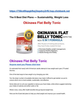 https://756cd9lapgkfkzj3iepdvy2rf6.hop.clickbank.net
The 8 Best Diet Plans — Sustainability, Weight Loss
​Okinawa Flat Belly Tonic
Okinawa Flat Belly Tonic
Anyone want you Please click here
It’s estimated that nearly half of American adults attempt to lose weight each year (1Trusted
Source).
One of the best ways to lose weight is by changing your diet.
Yet, the sheer number of available diet plans may make it difficult to get started, as you’re
unsure which one is most suitable, sustainable, and effective.
Some diets aim to curb your appetite to reduce your food intake, while others suggest restricting
your intake of calories and either carbs or fat.
What’s more, many offer health benefits that go beyond weight loss.
Here are the 8 best diet plans to help you shed weight and improve your overall health.
 