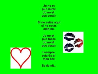 Jo no et
  puc mirar.
   Jo no et
  puc sentir.

Si no estàs aquí
   si no estàs
    amb mi.

   Jo no et
  puc tocar.
   Jo no et
  puc besar.

  I sempre
  estaràs al
   meu cor.

  Es de nit...
 