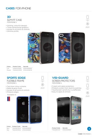 CASES FOR iPHONE

    3D
    SLIM-FIT CASE
    FOR iPHONE 4

•   Striking, colourful designs
•   Three-dimensional graphics
•   Access to all ports & controls
•   Slimline profile




    Colour    Product Code    Barcode
    Fish      TN0421CPDDD     879144008285
    Planets   TN0420CPDDD     879144008278




    SPORTS EDGE                                  VISI-GUARD
    FLEXIBLE FRAME                               SCREEN PROTECTORS
    FOR iPHONE 4                                 FOR iPHONE 4

•   Two-tone colour scheme                   •   3-pack anti-glare protectors
•   Matte & gloss finish                     •   Protects screen from dust & scratches
•   Access to all ports & controls           •   Touchscreen sensitivity is unaffected
•   Protects edges                           •   Easy to apply & remove
    Available in:




    Colour    Product Code   Barcode
    Blue      TN0418CPEDG    879144008254        Product Code   Barcode
    Red       TN0419CPEDG    879144008261        TN0529CSVIS    879144009367
                                                                                               3

                                                                                 CASES FOR iPHONE 4
 