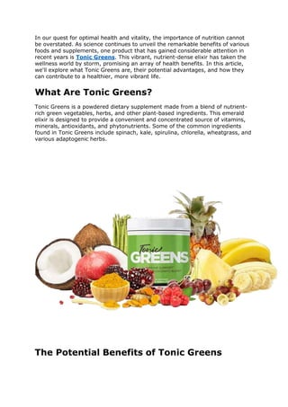In our quest for optimal health and vitality, the importance of nutrition cannot
be overstated. As science continues to unveil the remarkable benefits of various
foods and supplements, one product that has gained considerable attention in
recent years is Tonic Greens. This vibrant, nutrient-dense elixir has taken the
wellness world by storm, promising an array of health benefits. In this article,
we'll explore what Tonic Greens are, their potential advantages, and how they
can contribute to a healthier, more vibrant life.
What Are Tonic Greens?
Tonic Greens is a powdered dietary supplement made from a blend of nutrient-
rich green vegetables, herbs, and other plant-based ingredients. This emerald
elixir is designed to provide a convenient and concentrated source of vitamins,
minerals, antioxidants, and phytonutrients. Some of the common ingredients
found in Tonic Greens include spinach, kale, spirulina, chlorella, wheatgrass, and
various adaptogenic herbs.
The Potential Benefits of Tonic Greens
 
