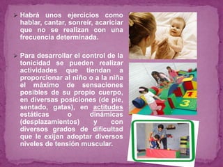  Habrá unos ejercicios como
hablar, cantar, sonreír, acariciar
que no se realizan con una
frecuencia determinada.
 Para desarrollar el control de la
tonicidad se pueden realizar
actividades que tiendan a
proporcionar al niño o a la niña
el máximo de sensaciones
posibles de su propio cuerpo,
en diversas posiciones (de pie,
sentado, gatas), en actitudes
estáticas o dinámicas
(desplazamientos) y con
diversos grados de dificultad
que le exijan adoptar diversos
niveles de tensión muscular.
 