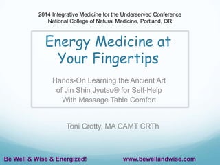 2014 Integrative Medicine for the Underserved Conference 
National College of Natural Medicine, Portland, OR 
Energy Medicine at 
Your Fingertips 
Hands-On Learning the Ancient Art 
of Jin Shin Jyutsu® for Self-Help 
With Massage Table Comfort 
Toni Crotty, MA CAMT CRTh 
Be Well & Wise & Energized! www.bewellandwise.com 
 