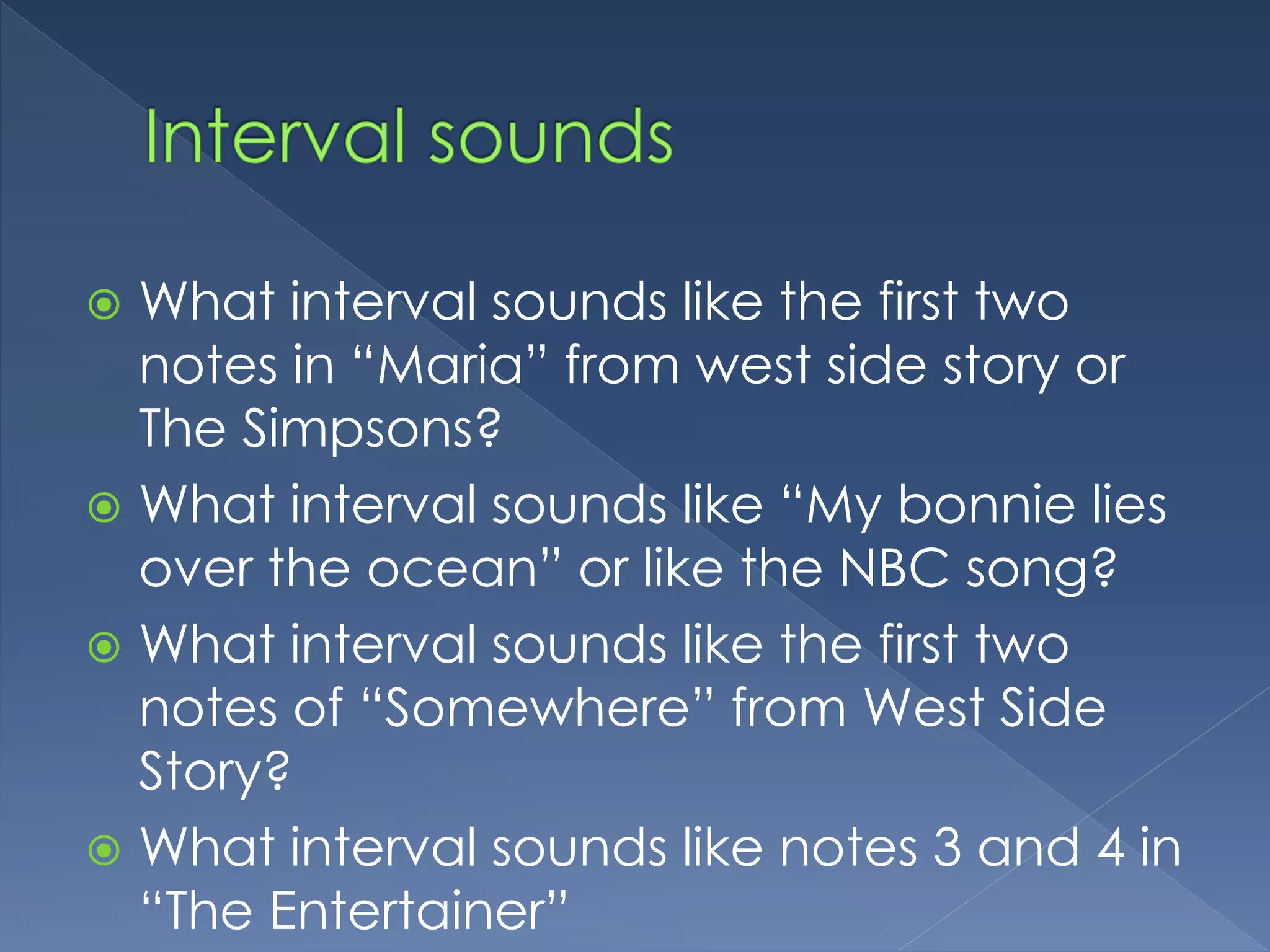  What interval sounds like the first two
notes in “Maria” from west side story or
The Simpsons?
What interval sounds like “My bonnie lies
over the ocean” or like the NBC song?
What interval sounds like the first two
notes of “Somewhere” from West Side
Story?
What interval sounds like notes 3 and 4 in
“The Entertainer”