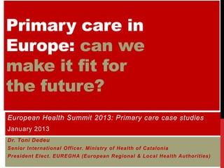Primary care in
Europe: can we
make it fit for
the future?
European Health Summit 2013: Primary care case studies
January 2013
Dr. Toni Dedeu
Senior International Officer. Ministry of Health of Catalonia
President Elect. EUREGHA (European Regional & Local Health Authorities)
 