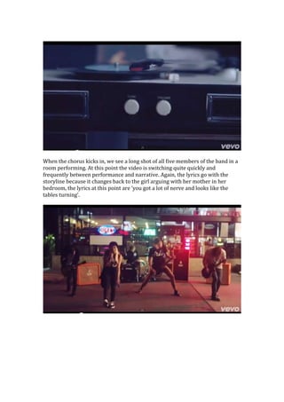 When the chorus kicks in, we see a long shot of all five members of the band in a
room performing. At this point the video is switching quite quickly and
frequently between performance and narrative. Again, the lyrics go with the
storyline because it changes back to the girl arguing with her mother in her
bedroom, the lyrics at this point are ‘you got a lot of nerve and looks like the
tables turning’.

 