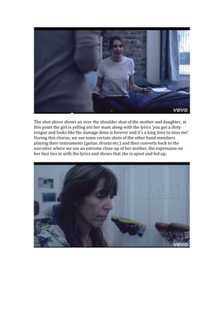 The shot above shows an over the shoulder shot of the mother and daughter, at
this point the girl is yelling are her mam along with the lyrics ‘you got a dirty
tongue and looks like the damage done is forever and it’s a long time to miss me’.
During this chorus, we see some certain shots of the other band members
playing their instruments (guitar, drums etc.) and then converts back to the
narrative where we see an extreme close-up of her mother, the expression on
her face ties in with the lyrics and shows that she is upset and fed up.

 