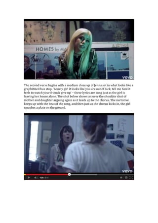 The second verse begins with a medium close up of Jenna sat in what looks like a
graphitized bus stop. ‘Lonely girl it looks like you are out of luck, tell me how it
feels to watch your friends give up’ – these lyrics are sung just as the girl is
leaving her house alone. The shot below shows an over the shoulder shot of
mother and daughter arguing again as it leads up to the chorus. The narrative
keeps up with the beat of the song, and then just as the chorus kicks in, the girl
smashes a plate on the ground.

 