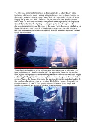 The following important shot shown in this music video is when the girl is in a
bathroom which looks pretty run down. It switches to a shot of the girl looking in
the mirror, however the lead singer (Jenna) is in the reflection of the mirror whilst
singing the lyrics – ‘and I don’t feel sorry for you, sorry for you’. The lyrics here
match with the narrative because it’s like Jenna is speaking directly to the girl but
it’s only her reflection. The lighting here is again quite dim which gives off a
discouraging atmosphere. At this point in the music video, there are a lot of close up
shots of Jenna, this is an example of star image. A new shot is introduced next, a
tracking shot of the lead singer walking along a bridge. The tracking shot is used to
follow her movement

When the drum beat kicks in, the girl throws a stone at the mirror which stays in
sync with the music. The lyrics ‘over you’ are repeated 4 times and during that
time, it goes through every different setting of the music video – room where they’re
performing, bridge, graphitized bus stop, bathroom and the girls bedroom with her
mother. Then as the chorus kicks in for the last time, the setting switches back to all
five band members in the room performing. The lighting changes along with the
change of scenery it diverts from quite a dull and miserable set to bright and
cheerful; this shows the change in emotion and atmosphere.

 