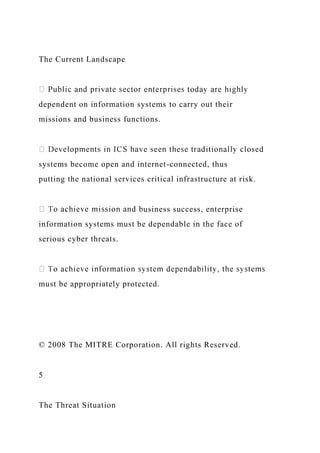 The Current Landscape
dependent on information systems to carry out their
missions and business functions.
systems become open and internet-connected, thus
putting the national services critical infrastructure at risk.
usiness success, enterprise
information systems must be dependable in the face of
serious cyber threats.
must be appropriately protected.
© 2008 The MITRE Corporation. All rights Reserved.
5
The Threat Situation
 