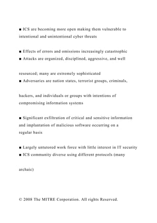 ■ ICS are becoming more open making them vulnerable to
intentional and unintentional cyber threats
■ Effects of errors and omissions increasingly catastrophic
■ Attacks are organized, disciplined, aggressive, and well
resourced; many are extremely sophisticated
■ Adversaries are nation states, terrorist groups, criminals,
hackers, and individuals or groups with intentions of
compromising information systems
■ Significant exfiltration of critical and sensitive information
and implantation of malicious software occurring on a
regular basis
■ Largely untutored work force with little interest in IT security
■ ICS community diverse using different protocols (many
archaic)
© 2008 The MITRE Corporation. All rights Reserved.
 