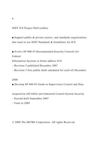 6
NIST ICS Project Deliverables
■ Support public & private sectors, and standards organizations
that want to use NIST Standards & Guidelines for ICS
■ Evolve SP 800-53 Recommended Security Controls for
Federal
Information Systems to better address ICS
– Revision 2 published December 2007
– Revision 3 first public draft scheduled for (end of) December
2008
■ Develop SP 800-82 Guide to Supervisory Control and Data
Acquisition (SCADA) and Industrial Control System Security
– Second draft September 2007
– Final in 2009
© 2008 The MITRE Corporation. All rights Reserved.
 