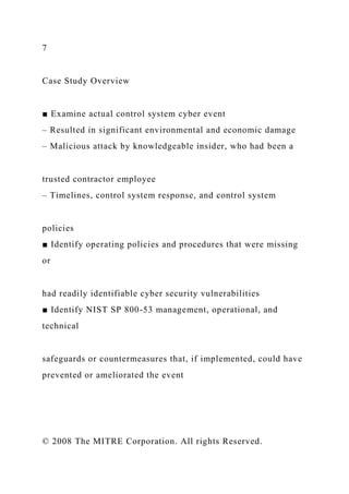 7
Case Study Overview
■ Examine actual control system cyber event
– Resulted in significant environmental and economic damage
– Malicious attack by knowledgeable insider, who had been a
trusted contractor employee
– Timelines, control system response, and control system
policies
■ Identify operating policies and procedures that were missing
or
had readily identifiable cyber security vulnerabilities
■ Identify NIST SP 800-53 management, operational, and
technical
safeguards or countermeasures that, if implemented, could have
prevented or ameliorated the event
© 2008 The MITRE Corporation. All rights Reserved.
 