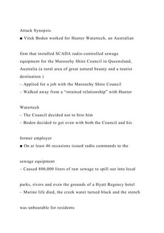 Attack Synopsis
■ Vitek Boden worked for Hunter Watertech, an Australian
firm that installed SCADA radio-controlled sewage
equipment for the Maroochy Shire Council in Queensland,
Australia (a rural area of great natural beauty and a tourist
destination )
– Applied for a job with the Maroochy Shire Council
– Walked away from a “strained relationship” with Hunter
Watertech
– The Council decided not to hire him
– Boden decided to get even with both the Council and his
former employer
■ On at least 46 occasions issued radio commands to the
sewage equipment
– Caused 800,000 liters of raw sewage to spill out into local
parks, rivers and even the grounds of a Hyatt Regency hotel
– Marine life died, the creek water turned black and the stench
was unbearable for residents
 