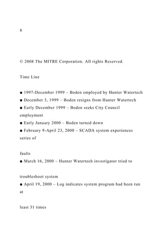 8
© 2008 The MITRE Corporation. All rights Reserved.
Time Line
■ 1997-December 1999 – Boden employed by Hunter Watertech
■ December 3, 1999 – Boden resigns from Hunter Watertech
■ Early December 1999 – Boden seeks City Council
employment
■ Early January 2000 – Boden turned down
■ February 9-April 23, 2000 – SCADA system experiences
series of
faults
■ March 16, 2000 – Hunter Watertech investigator tried to
troubleshoot system
■ April 19, 2000 – Log indicates system program had been run
at
least 31 times
 
