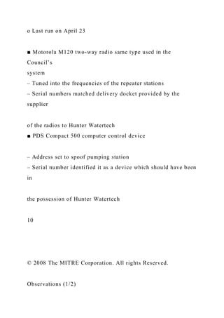 o Last run on April 23
■ Motorola M120 two-way radio same type used in the
Council’s
system
– Tuned into the frequencies of the repeater stations
– Serial numbers matched delivery docket provided by the
supplier
of the radios to Hunter Watertech
■ PDS Compact 500 computer control device
– Address set to spoof pumping station
– Serial number identified it as a device which should have been
in
the possession of Hunter Watertech
10
© 2008 The MITRE Corporation. All rights Reserved.
Observations (1/2)
 