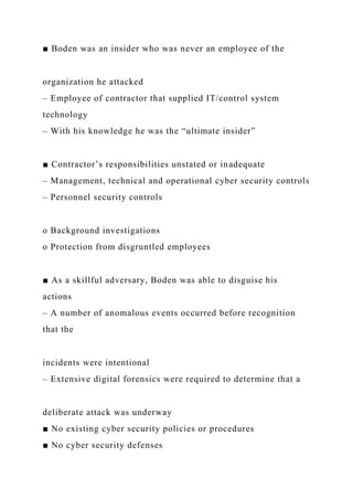 ■ Boden was an insider who was never an employee of the
organization he attacked
– Employee of contractor that supplied IT/control system
technology
– With his knowledge he was the “ultimate insider”
■ Contractor’s responsibilities unstated or inadequate
– Management, technical and operational cyber security controls
– Personnel security controls
o Background investigations
o Protection from disgruntled employees
■ As a skillful adversary, Boden was able to disguise his
actions
– A number of anomalous events occurred before recognition
that the
incidents were intentional
– Extensive digital forensics were required to determine that a
deliberate attack was underway
■ No existing cyber security policies or procedures
■ No cyber security defenses
 