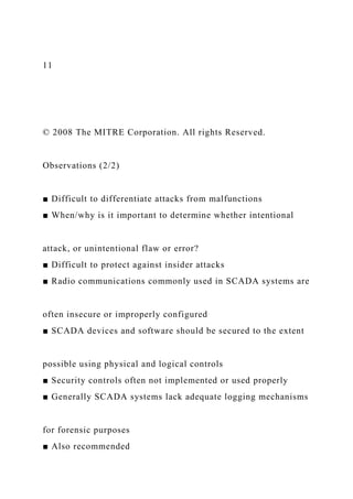 11
© 2008 The MITRE Corporation. All rights Reserved.
Observations (2/2)
■ Difficult to differentiate attacks from malfunctions
■ When/why is it important to determine whether intentional
attack, or unintentional flaw or error?
■ Difficult to protect against insider attacks
■ Radio communications commonly used in SCADA systems are
often insecure or improperly configured
■ SCADA devices and software should be secured to the extent
possible using physical and logical controls
■ Security controls often not implemented or used properly
■ Generally SCADA systems lack adequate logging mechanisms
for forensic purposes
■ Also recommended
 