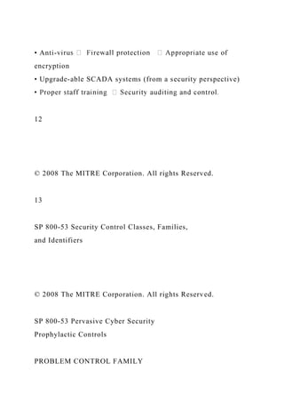 • Anti-
encryption
• Upgrade-able SCADA systems (from a security perspective)
12
© 2008 The MITRE Corporation. All rights Reserved.
13
SP 800-53 Security Control Classes, Families,
and Identifiers
© 2008 The MITRE Corporation. All rights Reserved.
SP 800-53 Pervasive Cyber Security
Prophylactic Controls
PROBLEM CONTROL FAMILY
 