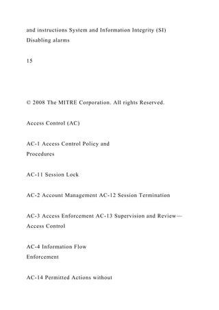 and instructions System and Information Integrity (SI)
Disabling alarms
15
© 2008 The MITRE Corporation. All rights Reserved.
Access Control (AC)
AC-1 Access Control Policy and
Procedures
AC-11 Session Lock
AC-2 Account Management AC-12 Session Termination
AC-3 Access Enforcement AC-13 Supervision and Review—
Access Control
AC-4 Information Flow
Enforcement
AC-14 Permitted Actions without
 