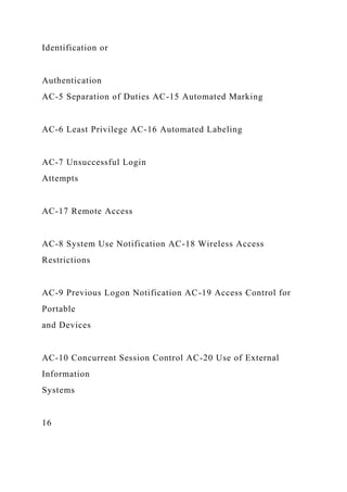Identification or
Authentication
AC-5 Separation of Duties AC-15 Automated Marking
AC-6 Least Privilege AC-16 Automated Labeling
AC-7 Unsuccessful Login
Attempts
AC-17 Remote Access
AC-8 System Use Notification AC-18 Wireless Access
Restrictions
AC-9 Previous Logon Notification AC-19 Access Control for
Portable
and Devices
AC-10 Concurrent Session Control AC-20 Use of External
Information
Systems
16
 