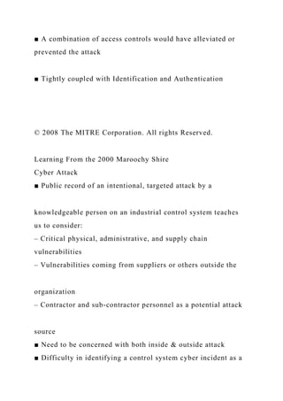 ■ A combination of access controls would have alleviated or
prevented the attack
■ Tightly coupled with Identification and Authentication
© 2008 The MITRE Corporation. All rights Reserved.
Learning From the 2000 Maroochy Shire
Cyber Attack
■ Public record of an intentional, targeted attack by a
knowledgeable person on an industrial control system teaches
us to consider:
– Critical physical, administrative, and supply chain
vulnerabilities
– Vulnerabilities coming from suppliers or others outside the
organization
– Contractor and sub-contractor personnel as a potential attack
source
■ Need to be concerned with both inside & outside attack
■ Difficulty in identifying a control system cyber incident as a
 