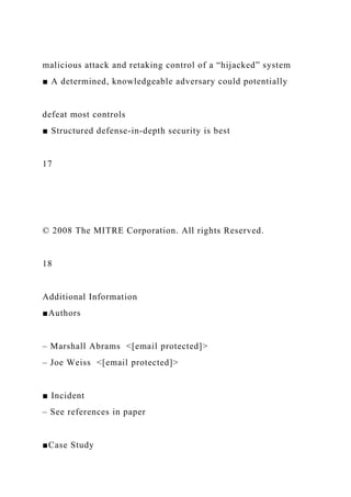malicious attack and retaking control of a “hijacked” system
■ A determined, knowledgeable adversary could potentially
defeat most controls
■ Structured defense-in-depth security is best
17
© 2008 The MITRE Corporation. All rights Reserved.
18
Additional Information
■Authors
– Marshall Abrams <[email protected]>
– Joe Weiss <[email protected]>
■ Incident
– See references in paper
■Case Study
 